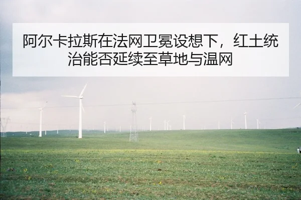 阿尔卡拉斯在法网卫冕设想下，红土统治能否延续至草地与温网