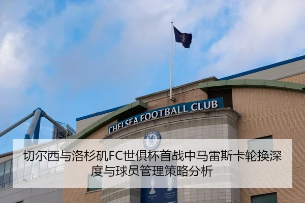 切尔西与洛杉矶FC世俱杯首战中马雷斯卡轮换深度与球员管理策略分析