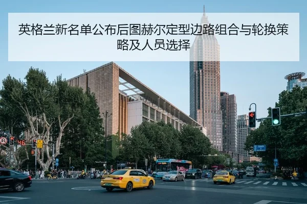 英格兰新名单公布后图赫尔定型边路组合与轮换策略及人员选择